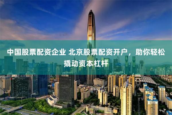 中国股票配资企业 北京股票配资开户,助你轻松撬动资本杠杆