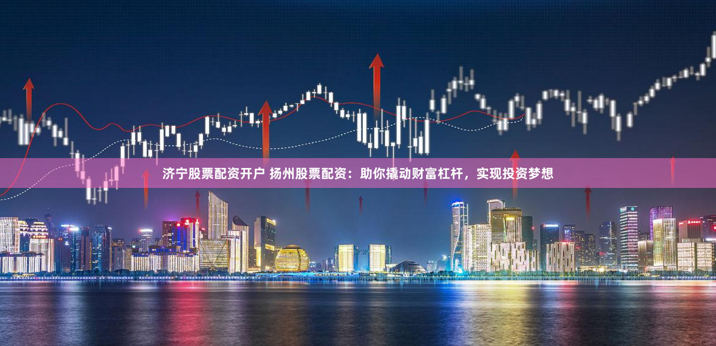 济宁股票配资开户 扬州股票配资:助你撬动财富杠杆,实现投资梦想