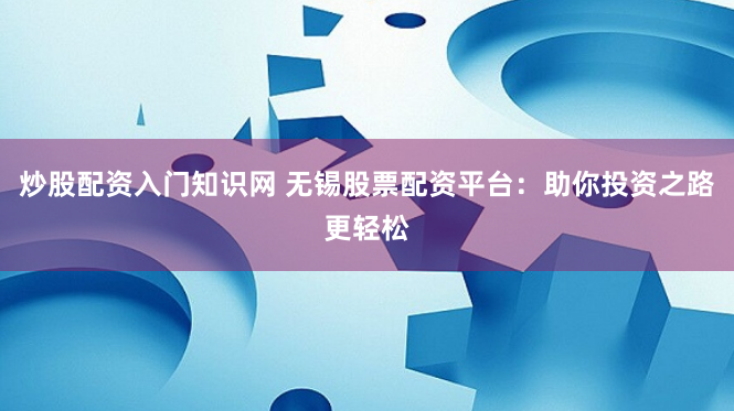 炒股配资入门知识网 无锡股票配资平台:助你投资之路更轻松