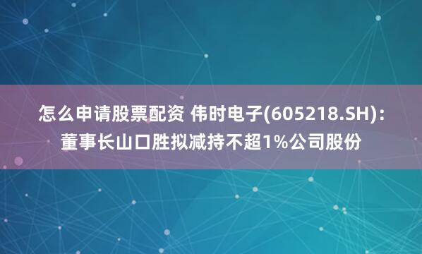 怎么申请股票配资 伟时电子(605218.SH)：董事长山口胜拟减持不超1%公司股份