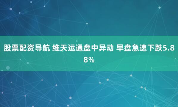 股票配资导航 维天运通盘中异动 早盘急速下跌5.88%