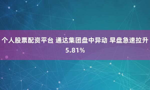 个人股票配资平台 通达集团盘中异动 早盘急速拉升5.81%