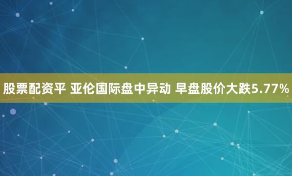 股票配资平 亚伦国际盘中异动 早盘股价大跌5.77%
