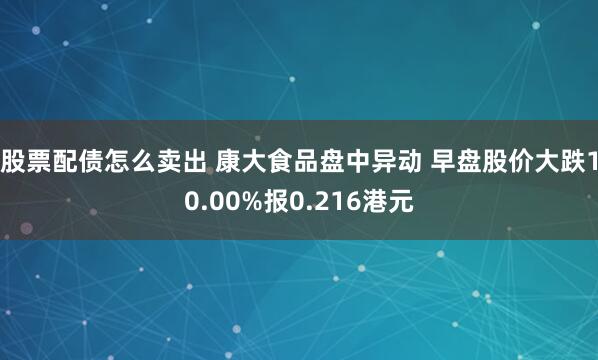 股票配债怎么卖出 康大食品盘中异动 早盘股价大跌10.00%报0.216港元