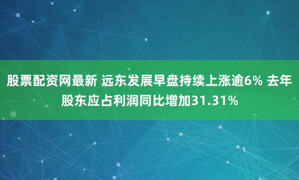 股票配资网最新 远东发展早盘持续上涨逾6% 去年股东应占利润同比增加31.31%