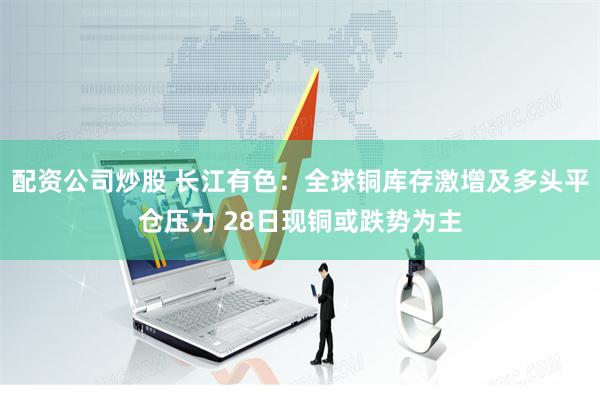 配资公司炒股 长江有色:全球铜库存激增及多头平仓压力 28日现铜或跌势为主