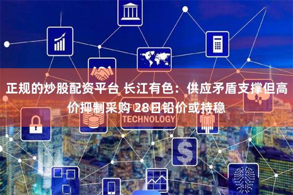正规的炒股配资平台 长江有色:供应矛盾支撑但高价抑制采购 28日铅价或持稳