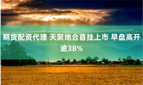 期货配资代理 天聚地合首挂上市 早盘高开逾38%