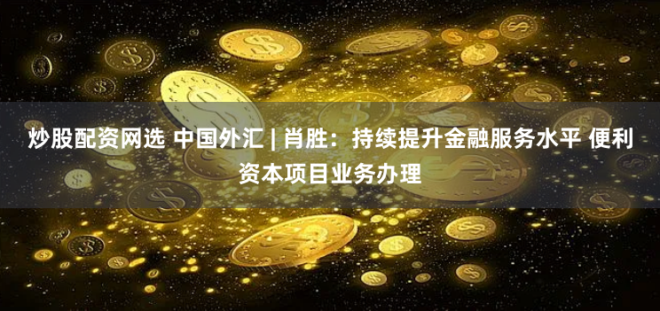 炒股配资网选 中国外汇 | 肖胜:持续提升金融服务水平 便利资本项目业务办理