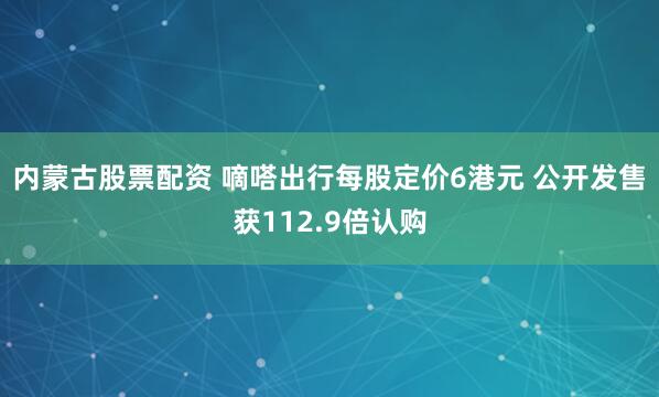 内蒙古股票配资 嘀嗒出行每股定价6港元 公开发售获112.9倍认购