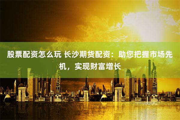 股票配资怎么玩 长沙期货配资:助您把握市场先机,实现财富增长