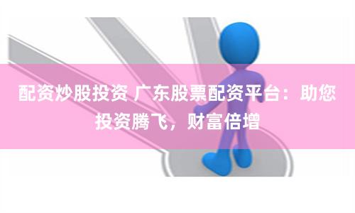 配资炒股投资 广东股票配资平台：助您投资腾飞，财富倍增