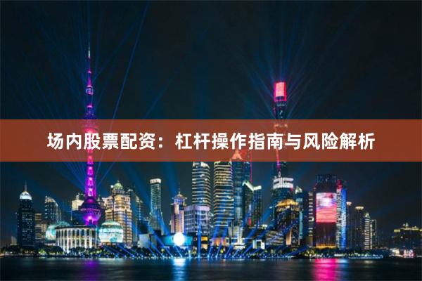 场内股票配资：杠杆操作指南与风险解析