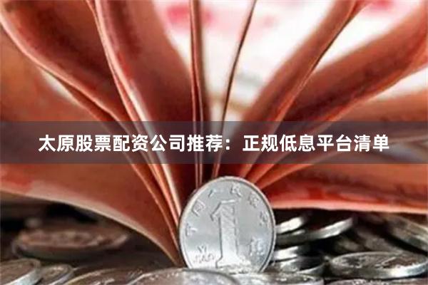 太原股票配资公司推荐：正规低息平台清单