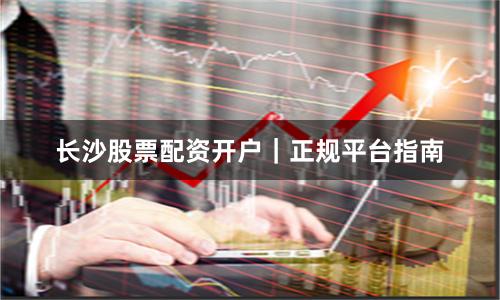 长沙股票配资开户｜正规平台指南