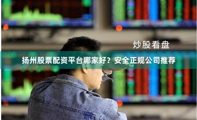 扬州股票配资平台哪家好？安全正规公司推荐